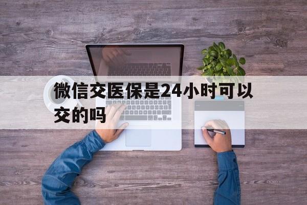 微山最新微信交医保是24小时可以交的吗方法分析(最方便真实的微山微信上交医保多久到账方法)